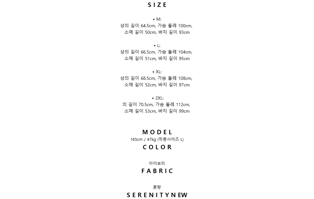 S I Z E•	M:상의 길이 64.5cm, 가슴 둘레 100cm,소매 길이 50cm, 바지 길이 93cm•	L:상의 길이 66.5cm, 가슴 둘레 104cm,소매 길이 51cm, 바지 길이 95cm•	XL:상의 길이 68.5cm, 가슴 둘레 108cm,소매 길이 52cm, 바지 길이 97cm•	2XL:의 길이 70.5cm, 가슴 둘레 112cm,소매 길이 53cm, 바지 길이 99cmM O D E L165cm / 47kg (착용사이즈 L)C O L O R 아이보리F A B R I C 혼방S E R E N I T Y N EW